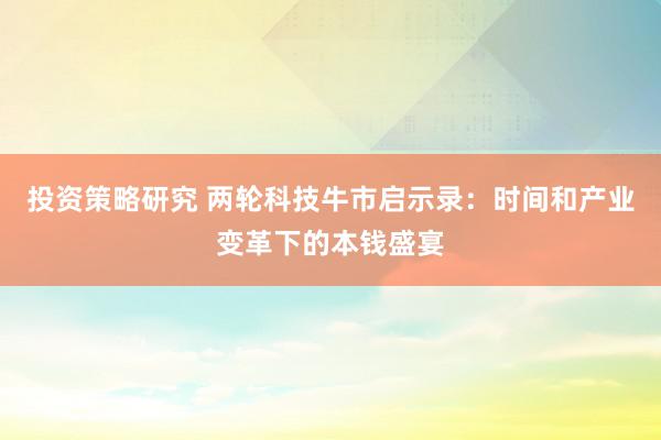 投资策略研究 两轮科技牛市启示录：时间和产业变革下的本钱盛宴