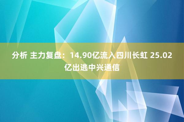 分析 主力复盘：14.90亿流入四川长虹 25.02亿出逃中兴通信