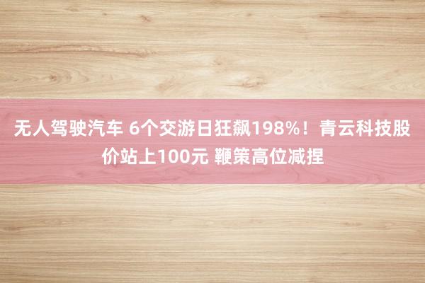 无人驾驶汽车 6个交游日狂飙198%！青云科技股价站上100元 鞭策高位减捏