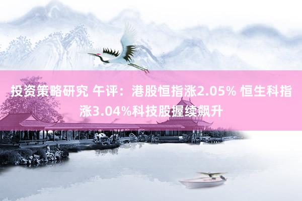 投资策略研究 午评：港股恒指涨2.05% 恒生科指涨3.04%科技股握续飙升