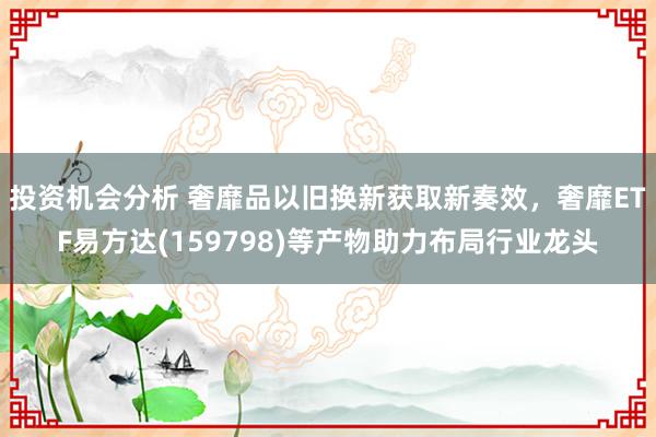 投资机会分析 奢靡品以旧换新获取新奏效，奢靡ETF易方达(159798)等产物助力布局行业龙头