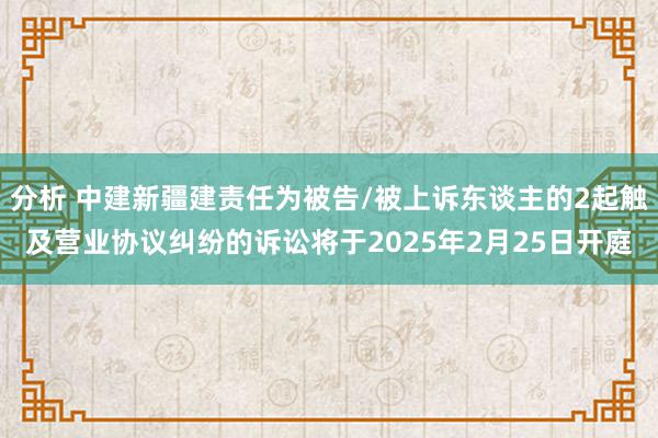 分析 中建新疆建责任为被告/被上诉东谈主的2起触及营业协议纠纷的诉讼将于2025年2月25日开庭