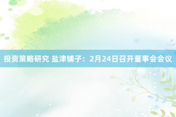 投资策略研究 盐津铺子：2月24日召开董事会会议