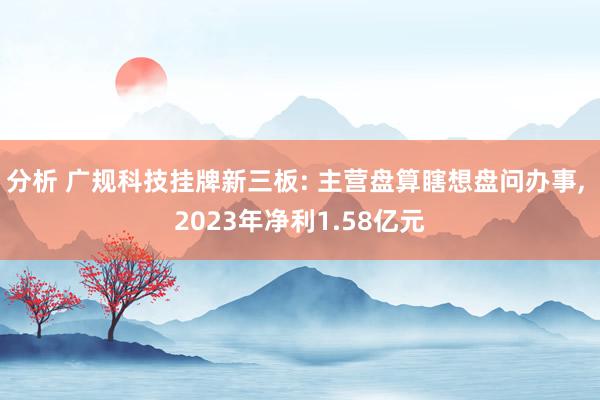 分析 广规科技挂牌新三板: 主营盘算瞎想盘问办事, 2023年净利1.58亿元