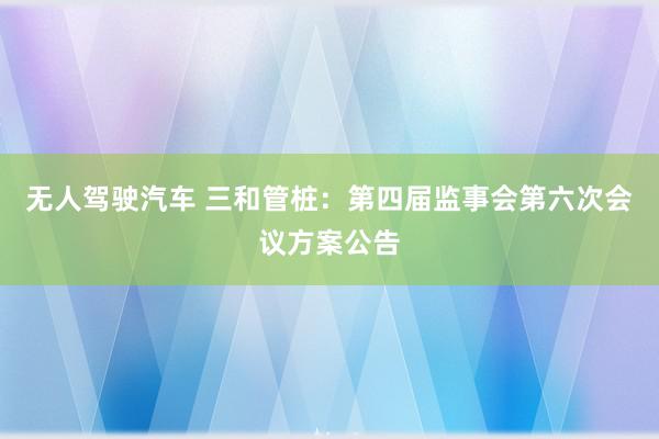 无人驾驶汽车 三和管桩：第四届监事会第六次会议方案公告