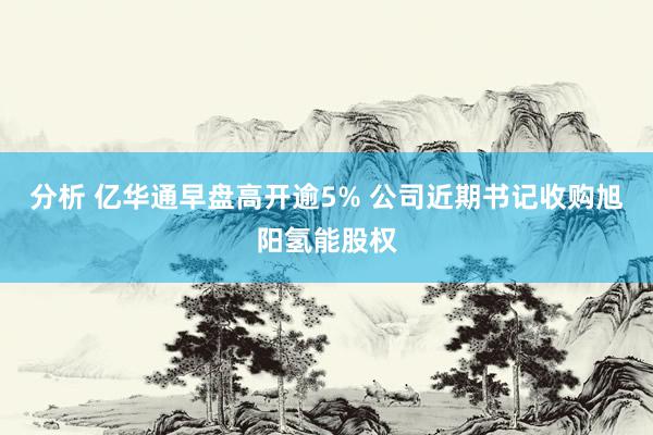 分析 亿华通早盘高开逾5% 公司近期书记收购旭阳氢能股权