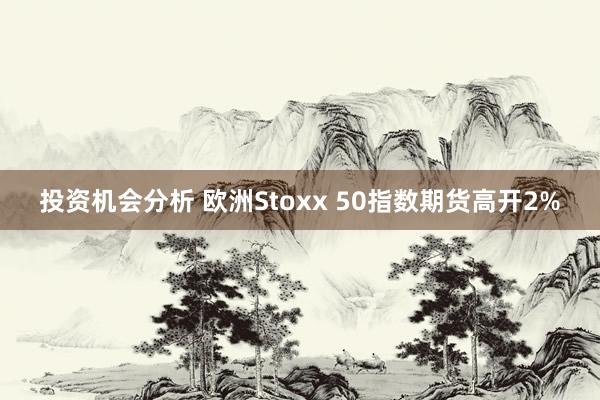 投资机会分析 欧洲Stoxx 50指数期货高开2%