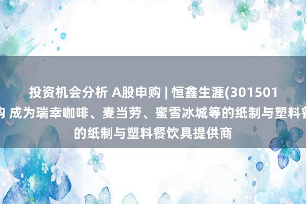 投资机会分析 A股申购 | 恒鑫生涯(301501.SZ)开启申购 成为瑞幸咖啡、麦当劳、蜜雪冰城等的纸制与塑料餐饮具提供商