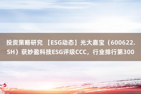 投资策略研究 【ESG动态】光大嘉宝（600622.SH）获妙盈科技ESG评级CCC，行业排行第300