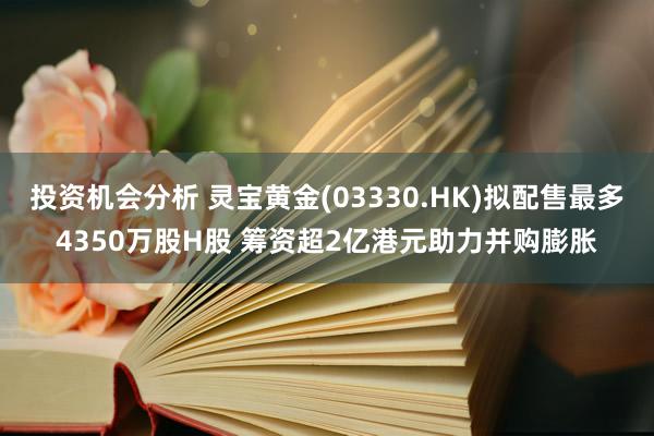 投资机会分析 灵宝黄金(03330.HK)拟配售最多4350万股H股 筹资超2亿港元助力并购膨胀