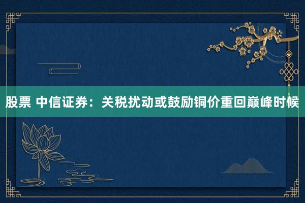 股票 中信证券：关税扰动或鼓励铜价重回巅峰时候