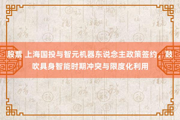 股票 上海国投与智元机器东说念主政策签约，鼓吹具身智能时期冲突与限度化利用