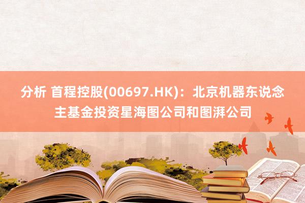 分析 首程控股(00697.HK)：北京机器东说念主基金投资星海图公司和图湃公司