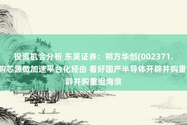 投资机会分析 东吴证券：朔方华创(002371.SZ)收购芯源微加速平台化经由 看好国产半导体开辟并购重组海浪