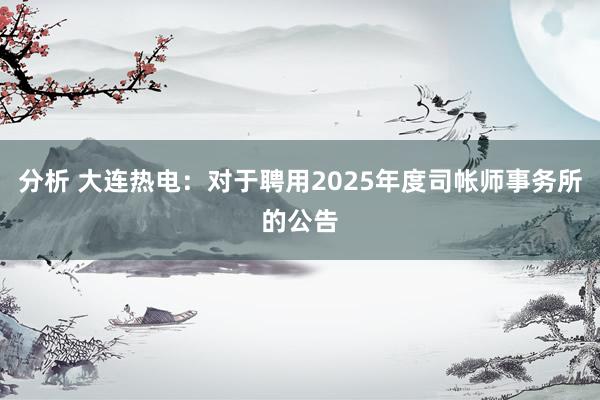 分析 大连热电：对于聘用2025年度司帐师事务所的公告