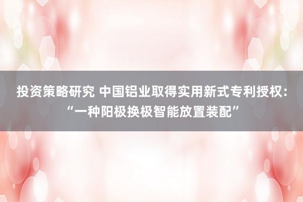 投资策略研究 中国铝业取得实用新式专利授权：“一种阳极换极智能放置装配”