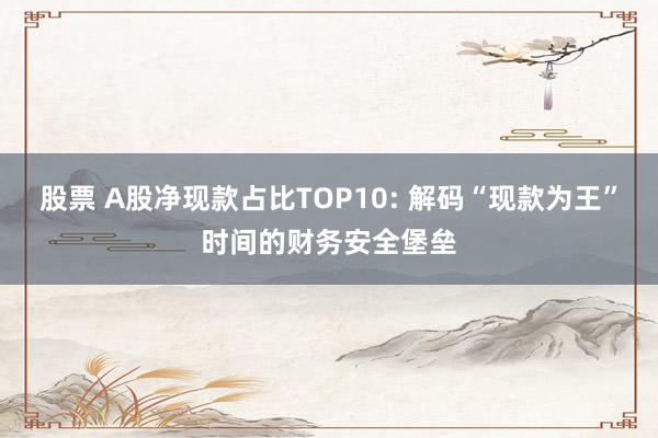 股票 A股净现款占比TOP10: 解码“现款为王”时间的财务安全堡垒