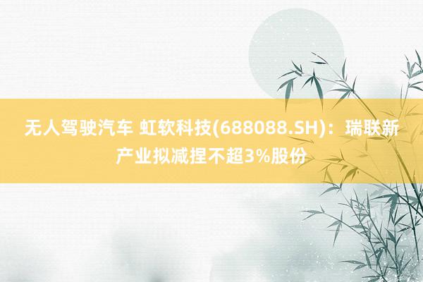 无人驾驶汽车 虹软科技(688088.SH)：瑞联新产业拟减捏不超3%股份