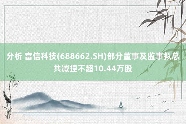 分析 富信科技(688662.SH)部分董事及监事拟总共减捏不超10.44万股