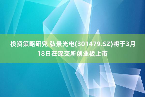 投资策略研究 弘景光电(301479.SZ)将于3月18日在深交所创业板上市