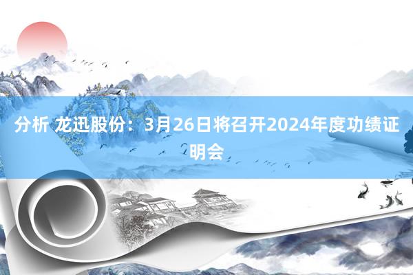 分析 龙迅股份：3月26日将召开2024年度功绩证明会